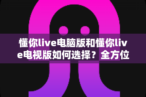 懂你live电脑版和懂你live电视版如何选择？全方位对比指南帮你找到最佳观看方案