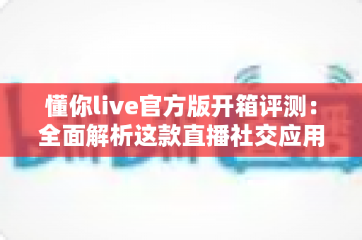 懂你live官方版开箱评测：全面解析这款直播社交应用的真实体验