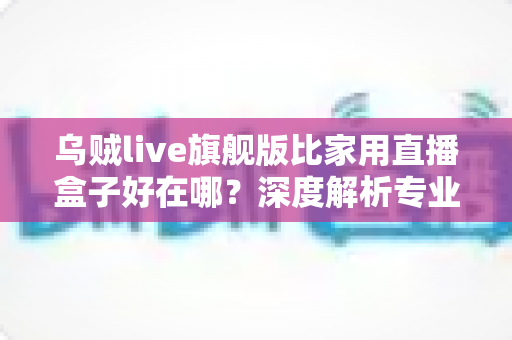 乌贼live旗舰版比家用直播盒子好在哪？深度解析专业直播设备的五大核心优势
