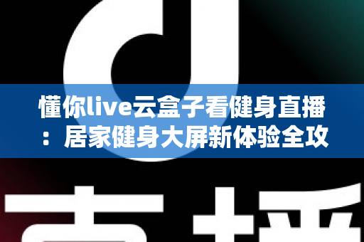懂你live云盒子看健身直播：居家健身大屏新体验全攻略