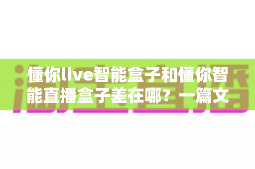 懂你live智能盒子和懂你智能直播盒子差在哪？一篇文章帮你彻底分清两款盒子的定位、功能与选购重点