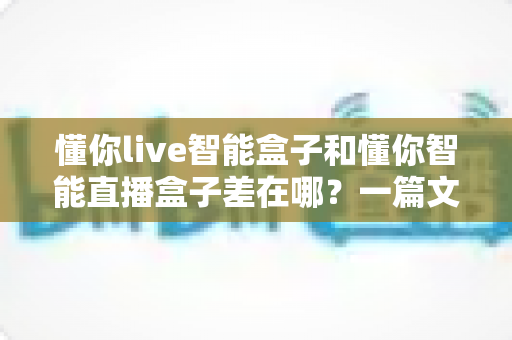 懂你live智能盒子和懂你智能直播盒子差在哪？一篇文章帮你彻底分清两款盒子的定位、功能与选购重点