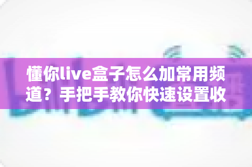 懂你live盒子怎么加常用频道？手把手教你快速设置收藏频道完整指南