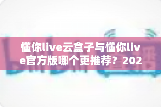 懂你live云盒子与懂你live官方版哪个更推荐?2025最新全方位对比评测与选购指南 懂你live云盒子与懂你live官方版哪个更推荐?2025最新全方位对比评测与选购指南
