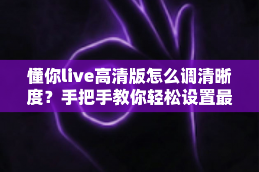 懂你live高清版怎么调清晰度？手把手教你轻松设置最佳画质指南