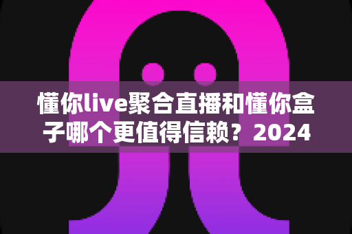 懂你live聚合直播和懂你盒子哪个更值得信赖?2024最新深度对比评测与选购避坑指南 懂你live聚合直播和懂你盒子哪个更值得信赖?2024最新深度对比评测与选购避坑指南