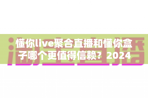 懂你live聚合直播和懂你盒子哪个更值得信赖?2024最新深度对比评测与选购避坑指南 懂你live聚合直播和懂你盒子哪个更值得信赖?2024最新深度对比评测与选购避坑指南