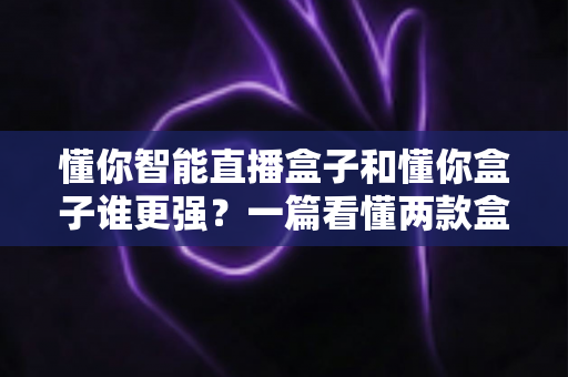 懂你智能直播盒子和懂你盒子谁更强？一篇看懂两款盒子真实差距的深度对比与选购指南