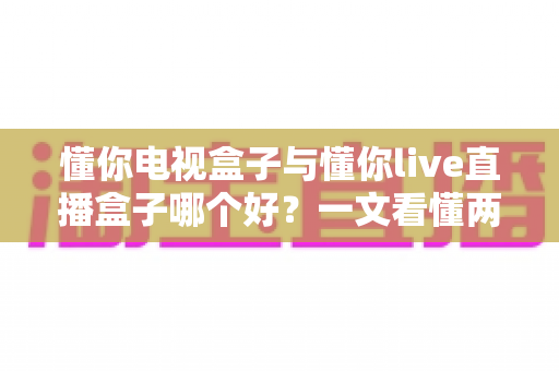 懂你电视盒子与懂你live直播盒子哪个好?一文看懂两者差异,选对不选贵 懂你电视盒子与懂你live直播盒子哪个好?一文看懂两者差异,选对不选贵