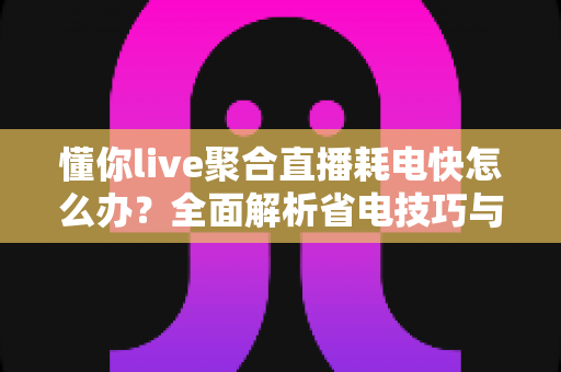 懂你live聚合直播耗电快怎么办？全面解析省电技巧与优化方案，让你的手机续航更持久