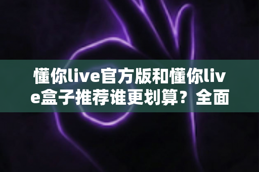 懂你live官方版和懂你live盒子推荐谁更划算?全面对比分析,教你选对不选贵 懂你live官方版和懂你live盒子推荐谁更划算?全面对比分析,教你选对不选贵