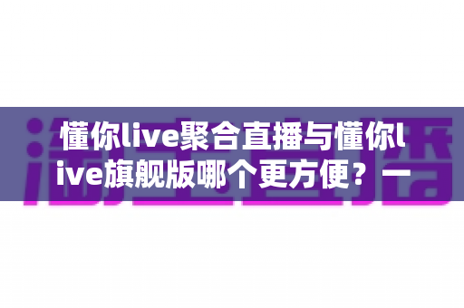 懂你live聚合直播与懂你live旗舰版哪个更方便?一站式深度对比测评,帮你选对最适合的版本 懂你live聚合直播与懂你live旗舰版哪个更方便?一站式深度对比测评,帮你选对最适合的版本