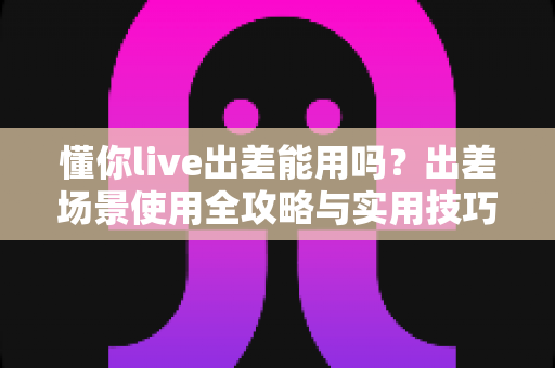 懂你live出差能用吗？出差场景使用全攻略与实用技巧详解
