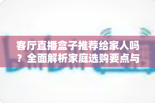 客厅直播盒子推荐给家人吗？全面解析家庭选购要点与使用建议