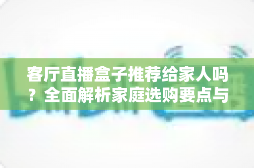 客厅直播盒子推荐给家人吗？全面解析家庭选购要点与使用建议