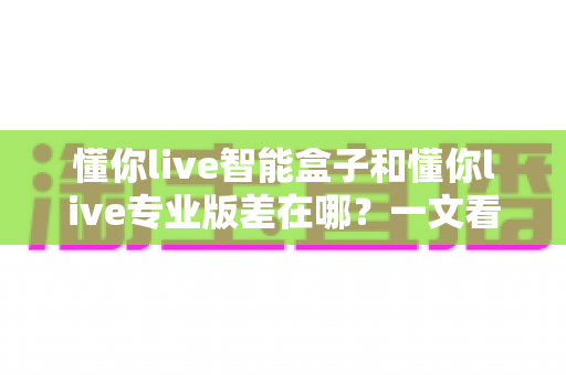 懂你live智能盒子和懂你live专业版差在哪？一文看懂两款产品的核心区别与选购建议