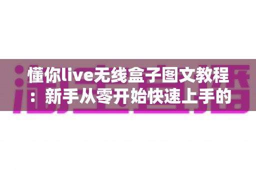 懂你live无线盒子图文教程：新手从零开始快速上手的完整操作指南