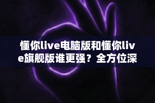 懂你live电脑版和懂你live旗舰版谁更强？全方位深度对比评测帮你选对版本