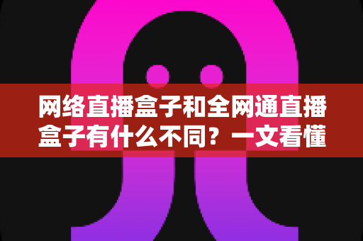 网络直播盒子和全网通直播盒子有什么不同？一文看懂两款直播设备的核心差异与选购技巧