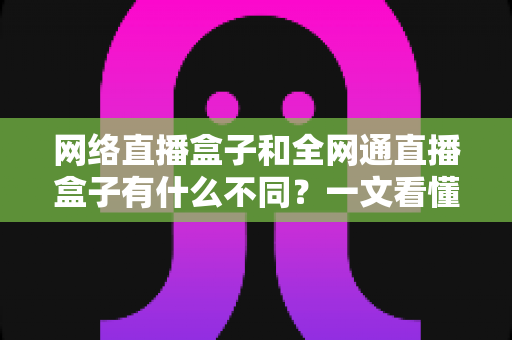 网络直播盒子和全网通直播盒子有什么不同？一文看懂两款直播设备的核心差异与选购技巧