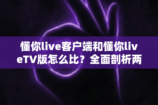 懂你live客户端和懂你liveTV版怎么比?全面剖析两大版本差异,助你选出最适合的观看方案 懂你live客户端和懂你liveTV版怎么比?全面剖析两大版本差异,助你选出最适合的观看方案