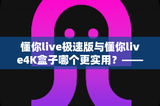 懂你live极速版与懂你live4K盒子哪个更实用?——2024年最全选购对比指南 懂你live极速版与懂你live4K盒子哪个更实用?——2024年最全选购对比指南