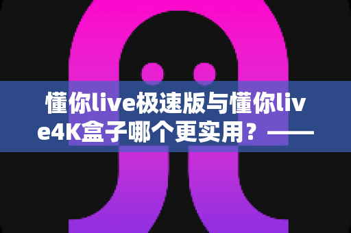 懂你live极速版与懂你live4K盒子哪个更实用？——2024年最全选购对比指南