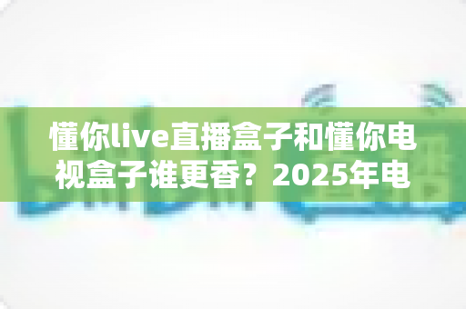懂你live直播盒子和懂你电视盒子谁更香？2025年电视盒子选购深度对比指南