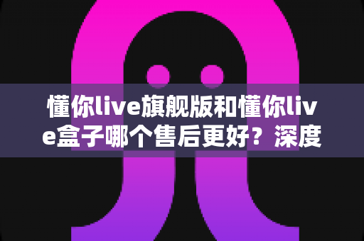 懂你live旗舰版和懂你live盒子哪个售后更好？深度对比解析，帮你选对产品售后不踩坑