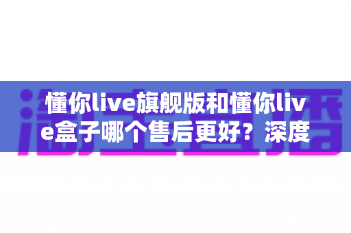 懂你live旗舰版和懂你live盒子哪个售后更好？深度对比解析，帮你选对产品售后不踩坑