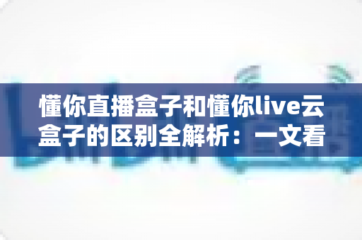 懂你直播盒子和懂你live云盒子的区别全解析：一文看懂两款直播设备如何选
