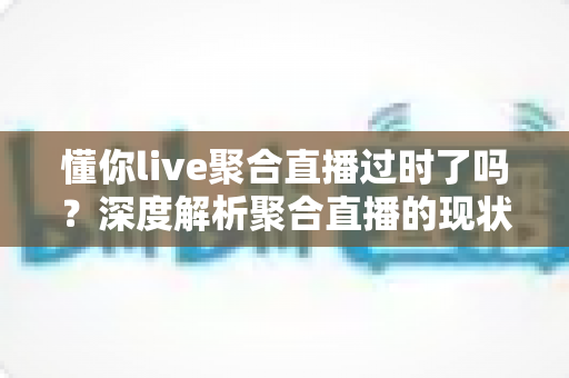 懂你live聚合直播过时了吗？深度解析聚合直播的现状、挑战与未来趋势