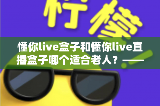 懂你live盒子和懂你live直播盒子哪个适合老人？——为家中长辈挑选电视直播盒子的实用选购指南