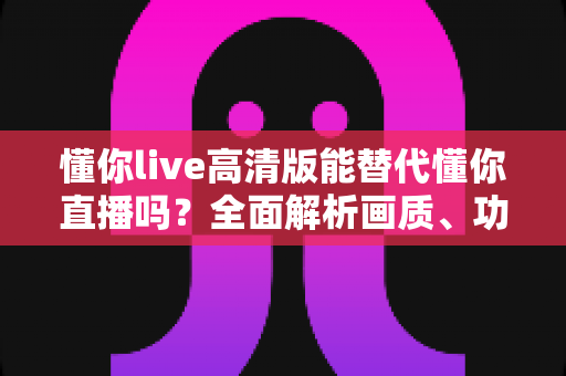 懂你live高清版能替代懂你直播吗？全面解析画质、功能与使用体验，帮你做出最佳选择