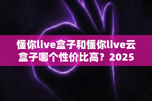 懂你live盒子和懂你live云盒子哪个性价比高？2025最新深度对比评测与选购避坑指南