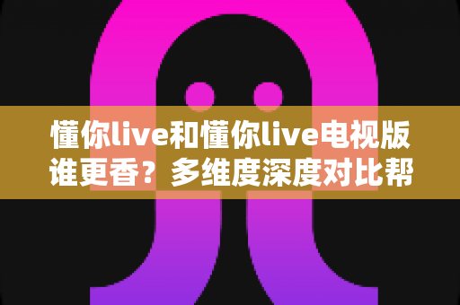 懂你live和懂你live电视版谁更香?多维度深度对比帮你选出最适合的观看方式 懂你live和懂你live电视版谁更香?多维度深度对比帮你选出最适合的观看方式