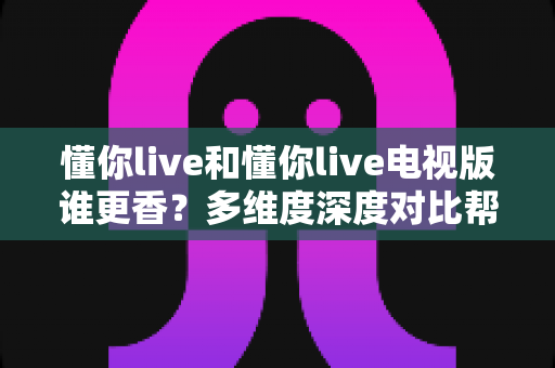 懂你live和懂你live电视版谁更香？多维度深度对比帮你选出最适合的观看方式