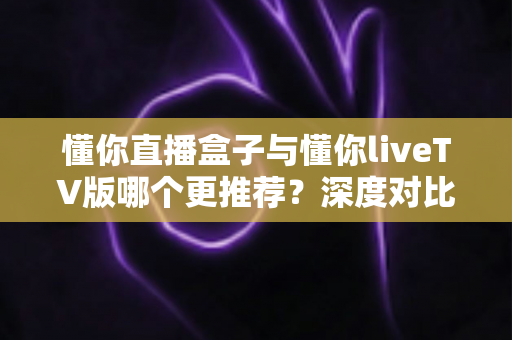 懂你直播盒子与懂你liveTV版哪个更推荐?深度对比分析帮你一次选对 懂你直播盒子与懂你liveTV版哪个更推荐?深度对比分析帮你一次选对