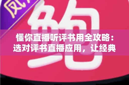 懂你直播听评书用全攻略：选对评书直播应用，让经典曲艺随时陪伴你的生活