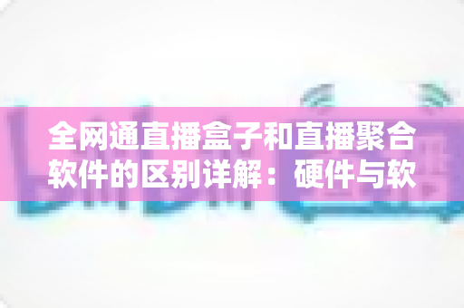 全网通直播盒子和直播聚合软件的区别详解：硬件与软件如何选，看这篇就够了