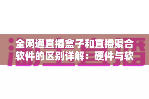 全网通直播盒子和直播聚合软件的区别详解：硬件与软件如何选，看这篇就够了