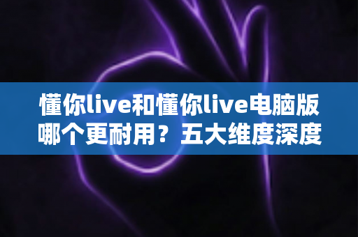 懂你live和懂你live电脑版哪个更耐用?五大维度深度对比帮你做出明智选择 懂你live和懂你live电脑版哪个更耐用?五大维度深度对比帮你做出明智选择