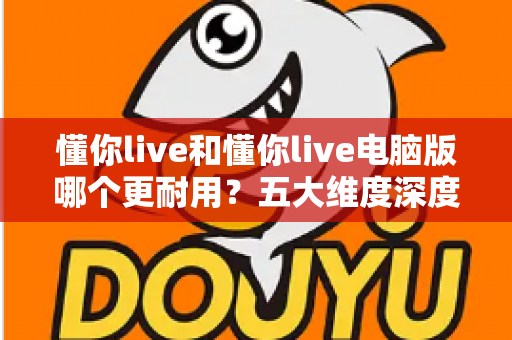 懂你live和懂你live电脑版哪个更耐用?五大维度深度对比帮你做出明智选择 懂你live和懂你live电脑版哪个更耐用?五大维度深度对比帮你做出明智选择