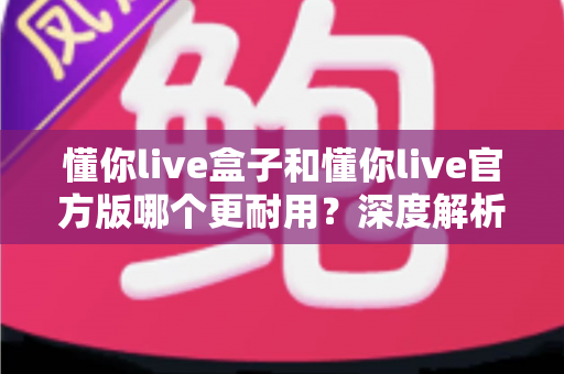 懂你live盒子和懂你live官方版哪个更耐用?深度解析两大版本耐用性差异与实用选择指南 懂你live盒子和懂你live官方版哪个更耐用?深度解析两大版本耐用性差异与实用选择指南