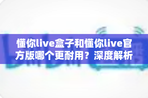 懂你live盒子和懂你live官方版哪个更耐用？深度解析两大版本耐用性差异与实用选择指南