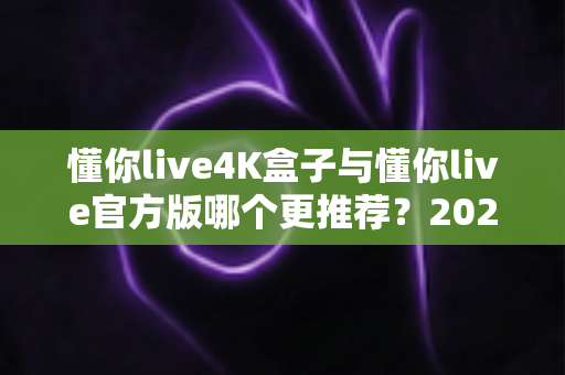 懂你live4K盒子与懂你live官方版哪个更推荐?2025年最新深度对比与选购全指南 懂你live4K盒子与懂你live官方版哪个更推荐?2025年最新深度对比与选购全指南