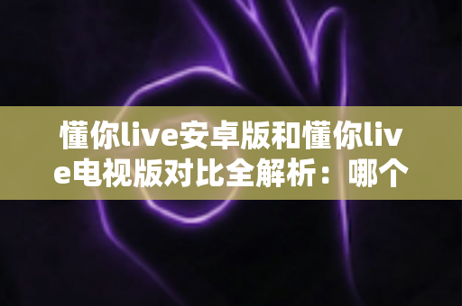 懂你live安卓版和懂你live电视版对比全解析：哪个版本更适合你的观影需求？
