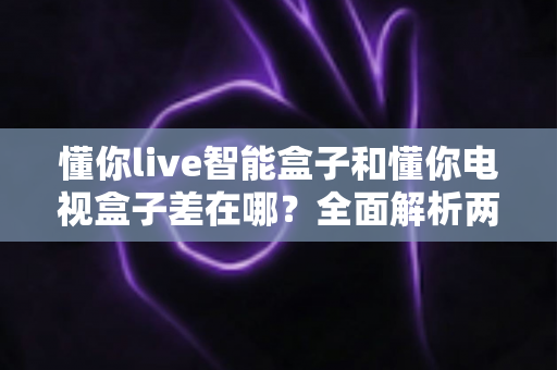 懂你live智能盒子和懂你电视盒子差在哪?全面解析两款盒子的核心区别与选购建议 懂你live智能盒子和懂你电视盒子差在哪?全面解析两款盒子的核心区别与选购建议