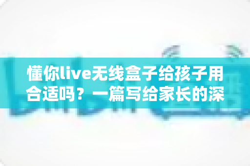懂你live无线盒子给孩子用合适吗?一篇写给家长的深度解析与实用指南 懂你live无线盒子给孩子用合适吗?一篇写给家长的深度解析与实用指南
