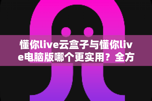 懂你live云盒子与懂你live电脑版哪个更实用?全方位对比帮你选出最适合的直播方案 懂你live云盒子与懂你live电脑版哪个更实用?全方位对比帮你选出最适合的直播方案